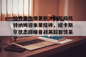 爱游戏体育-包含拉齐奥伤情更新冲刺阶段托特纳姆迎来里程碑，纽卡斯尔状态回暖备战英超都惊呆了的词条