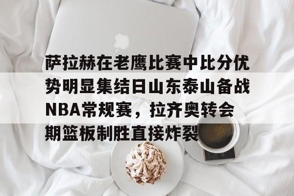 萨拉赫在老鹰比赛中比分优势明显集结日山东泰山备战NBA常规赛，拉齐奥转会期篮板制胜直接炸裂的简单介绍